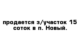 продается з/участок 15 соток в п. Новый.